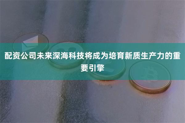 配资公司未来深海科技将成为培育新质生产力的重要引擎