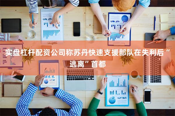 实盘杠杆配资公司称苏丹快速支援部队在失利后“逃离”首都